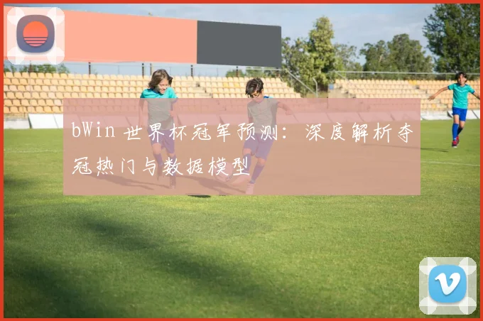 bWin 世界杯冠军预测：深度解析夺冠热门与数据模型