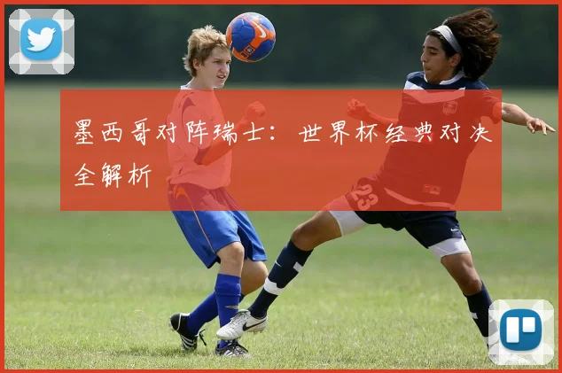 墨西哥对阵瑞士:世界杯经典对决全解析