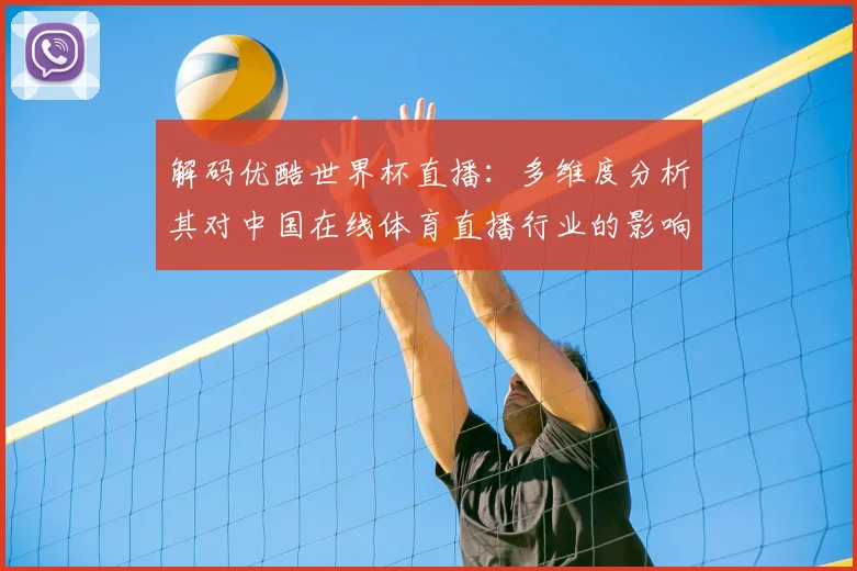 解码优酷世界杯直播：多维度分析其对中国在线体育直播行业的影响