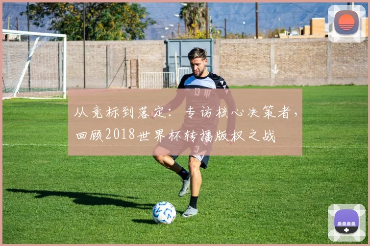 从竞标到落定:专访核心决策者,回顾2018世界杯转播版权之战