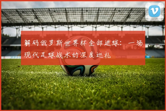 解码俄罗斯世界杯全部进球：一场现代足球战术的深度巡礼