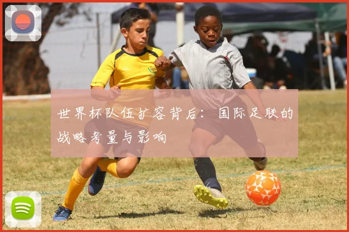 世界杯队伍扩容背后:国际足联的战略考量与影响