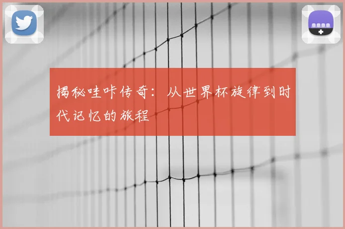 揭秘哇咔传奇：从世界杯旋律到时代记忆的旅程