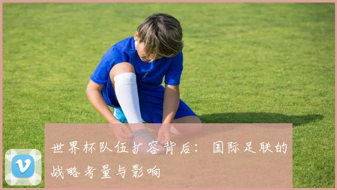 世界杯队伍扩容背后:国际足联的战略考量与影响