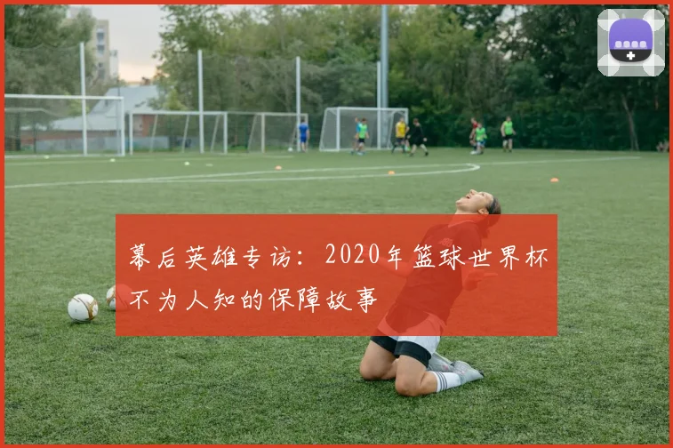 幕后英雄专访：2020年篮球世界杯不为人知的保障故事