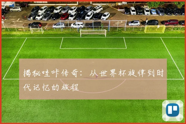 揭秘哇咔传奇：从世界杯旋律到时代记忆的旅程